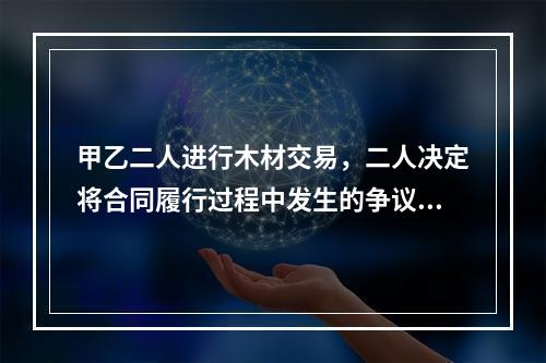 甲乙二人进行木材交易，二人决定将合同履行过程中发生的争议交给