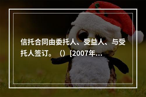 信托合同由委托人、受益人、与受托人签订。（）[2007年5月