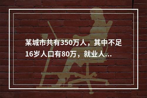 某城市共有350万人，其中不足16岁人口有80万，就业人口