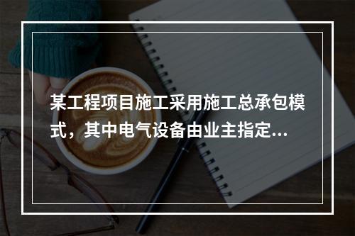 某工程项目施工采用施工总承包模式，其中电气设备由业主指定的分