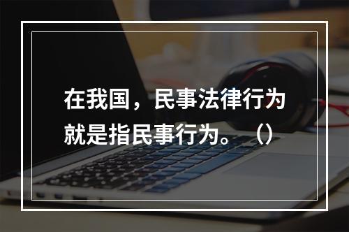 在我国，民事法律行为就是指民事行为。（）