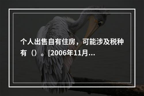 个人出售自有住房，可能涉及税种有（）。[2006年11月二级