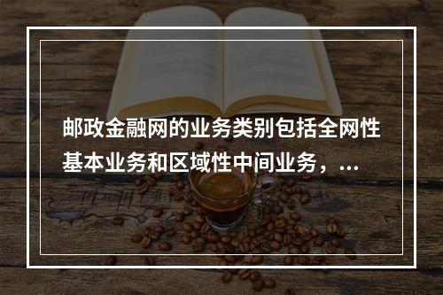 邮政金融网的业务类别包括全网性基本业务和区域性中间业务，其中