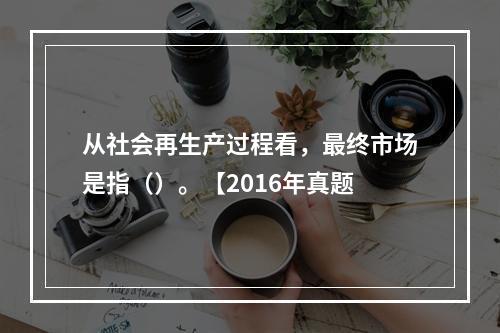 从社会再生产过程看，最终市场是指（）。【2016年真题