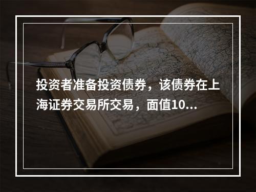 投资者准备投资债券，该债券在上海证券交易所交易，面值100