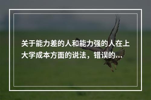 关于能力差的人和能力强的人在上大学成本方面的说法，错误的是（