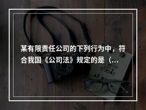 某有限责任公司的下列行为中，符合我国《公司法》规定的是（）。