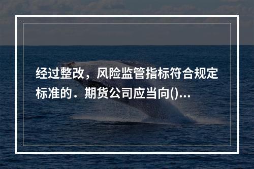 经过整改，风险监管指标符合规定标准的．期货公司应当向()报告