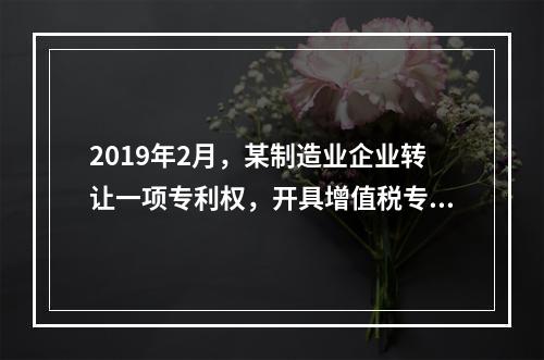 2019年2月，某制造业企业转让一项专利权，开具增值税专用发