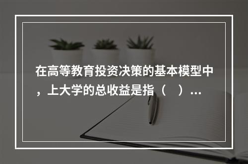 在高等教育投资决策的基本模型中，上大学的总收益是指（　）。