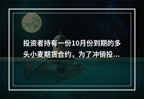 投资者持有一份10月份到期的多头小麦期货合约，为了冲销投资