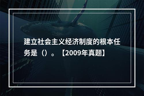 建立社会主义经济制度的根本任务是（）。【2009年真题】