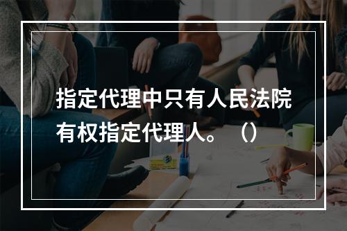 指定代理中只有人民法院有权指定代理人。（）