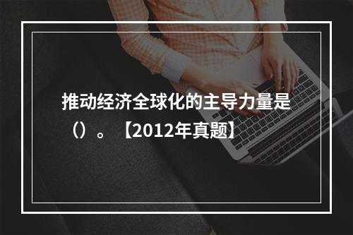 推动经济全球化的主导力量是（）。【2012年真题】