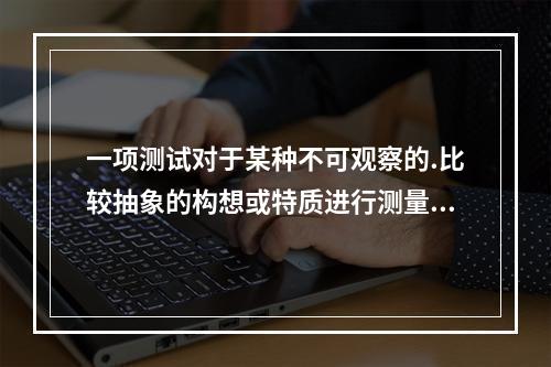 一项测试对于某种不可观察的.比较抽象的构想或特质进行测量的