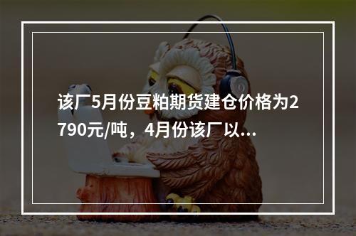 该厂5月份豆粕期货建仓价格为2790元/吨，4月份该厂以27