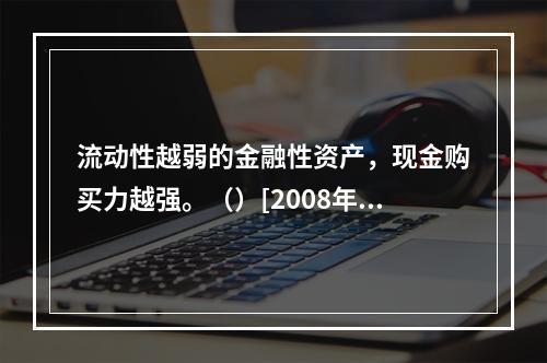 流动性越弱的金融性资产，现金购买力越强。（）[2008年11