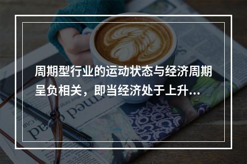 周期型行业的运动状态与经济周期呈负相关，即当经济处于上升时期