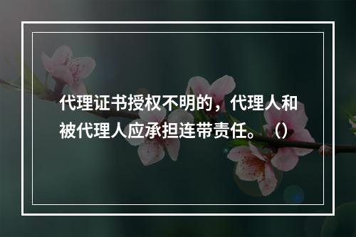 代理证书授权不明的，代理人和被代理人应承担连带责任。（）