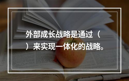 外部成长战略是通过（　）来实现一体化的战略。