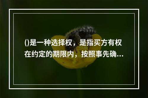 ()是一种选择权，是指买方有权在约定的期限内，按照事先确定的