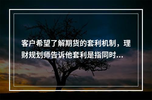 客户希望了解期货的套利机制，理财规划师告诉他套利是指同时买