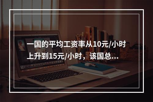 一国的平均工资率从10元/小时上升到15元/小时，该国总的