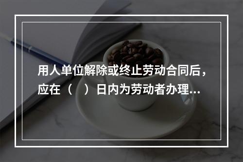 用人单位解除或终止劳动合同后，应在（　）日内为劳动者办理档