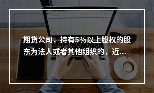 期货公司，持有5％以上股权的股东为法人或者其他组织的，近（）