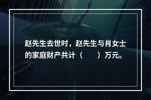 赵先生去世时，赵先生与肖女士的家庭财产共计（　　）万元。