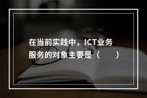 在当前实践中，ICT业务服务的对象主要是（　　）