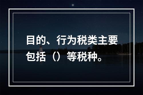 目的、行为税类主要包括（）等税种。