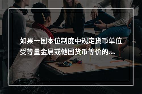 如果一国本位制度中规定货币单位受等量金属或他国货币等价的约束