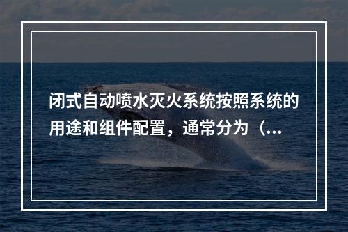 闭式自动喷水灭火系统按照系统的用途和组件配置，通常分为（　）