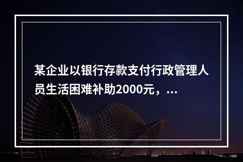 某企业以银行存款支付行政管理人员生活困难补助2000元，下列