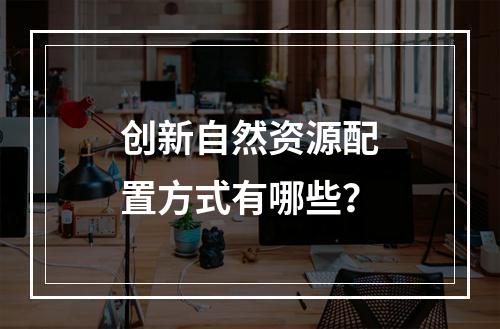 创新自然资源配置方式有哪些？