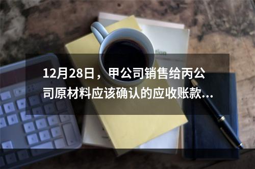 12月28日，甲公司销售给丙公司原材料应该确认的应收账款为（