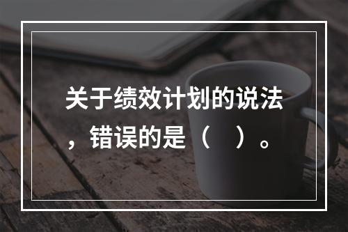 关于绩效计划的说法，错误的是（　）。