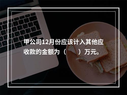 甲公司12月份应该计入其他应收款的金额为（　　）万元。