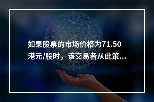 如果股票的市场价格为71.50港元/股时，该交易者从此策略中