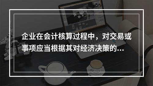 企业在会计核算过程中，对交易或事项应当根据其对经济决策的影响