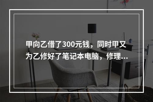 甲向乙借了300元钱，同时甲又为乙修好了笔记本电脑，修理费恰