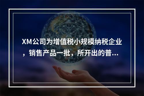 XM公司为增值税小规模纳税企业，销售产品一批，所开出的普通发