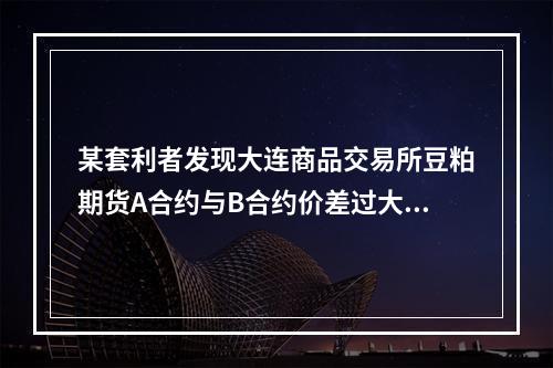 某套利者发现大连商品交易所豆粕期货A合约与B合约价差过大，打