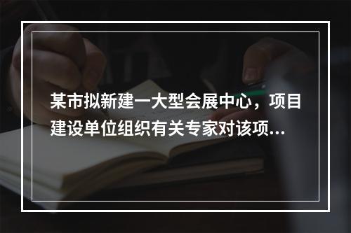 某市拟新建一大型会展中心，项目建设单位组织有关专家对该项目的