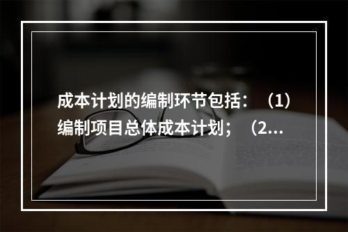 成本计划的编制环节包括：（1）编制项目总体成本计划；（2）确