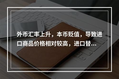 外币汇率上升，本币贬值，导致进口商品价格相对较高，进口替代产