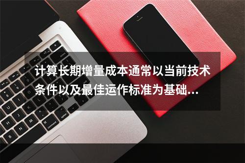 计算长期增量成本通常以当前技术条件以及最佳运作标准为基础，所