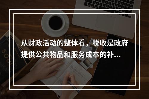 从财政活动的整体看，税收是政府提供公共物品和服务成本的补偿，