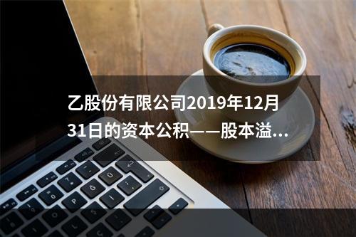 乙股份有限公司2019年12月31日的资本公积——股本溢价为